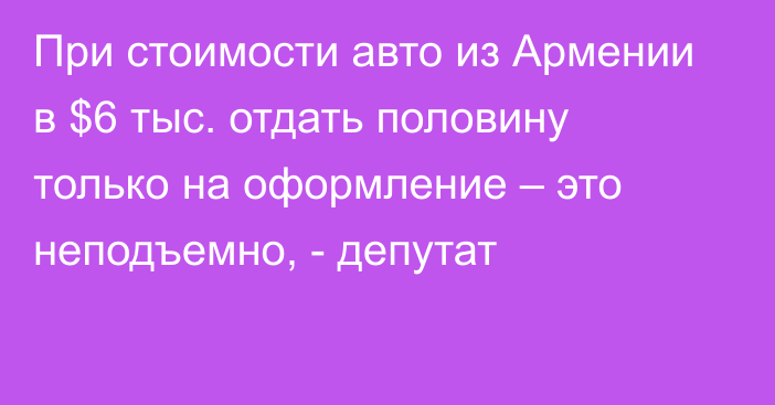 При стоимости авто из Армении в $6 тыс. отдать половину только на оформление – это неподъемно, - депутат