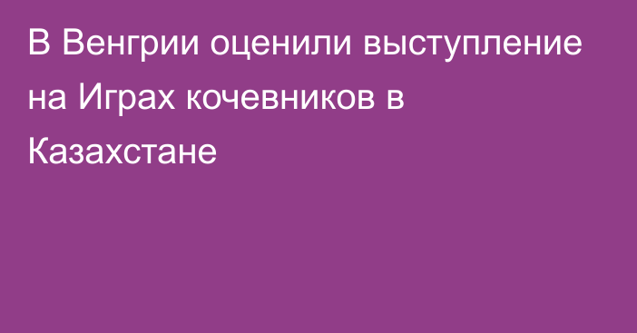 В Венгрии оценили выступление на Играх кочевников в Казахстане