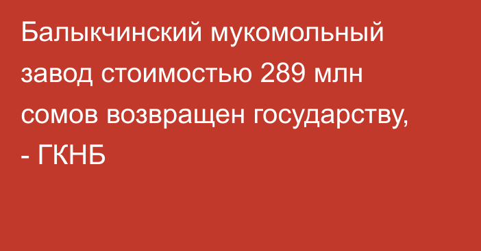 Балыкчинский мукомольный завод стоимостью 289 млн сомов возвращен государству, - ГКНБ