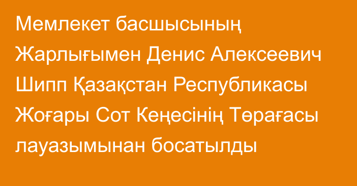 Мемлекет басшысының Жарлығымен Денис Алексеевич Шипп Қазақстан Республикасы Жоғары Сот Кеңесінің Төрағасы лауазымынан босатылды