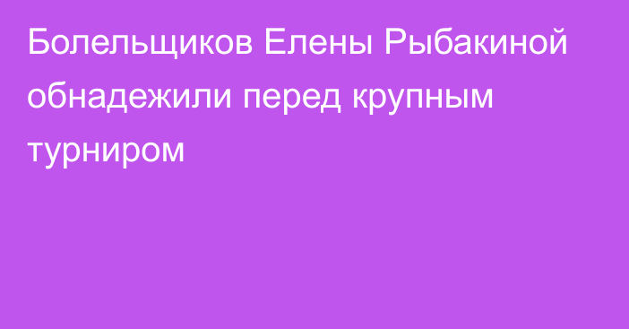 Болельщиков Елены Рыбакиной обнадежили перед крупным турниром