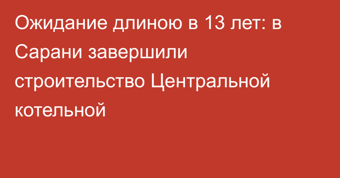 Ожидание длиною в 13 лет: в Сарани завершили строительство Центральной котельной