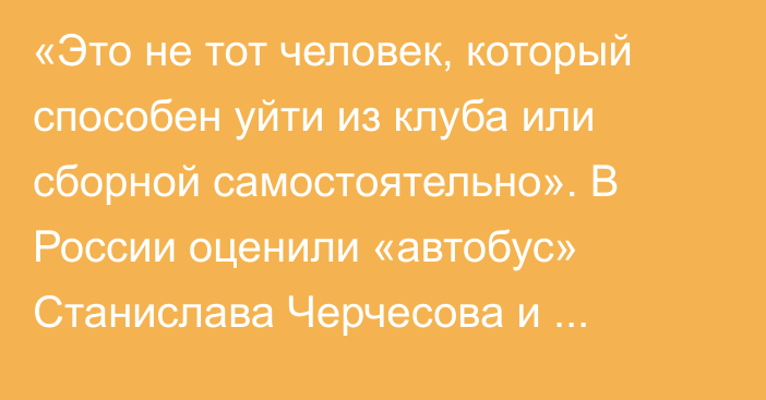 «Это не тот человек, который способен уйти из клуба или сборной самостоятельно». В России оценили «автобус» Станислава Черчесова и перспективы Казахстана в Лиге наций