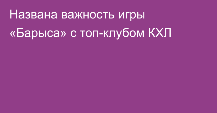 Названа важность игры «Барыса» с топ-клубом КХЛ