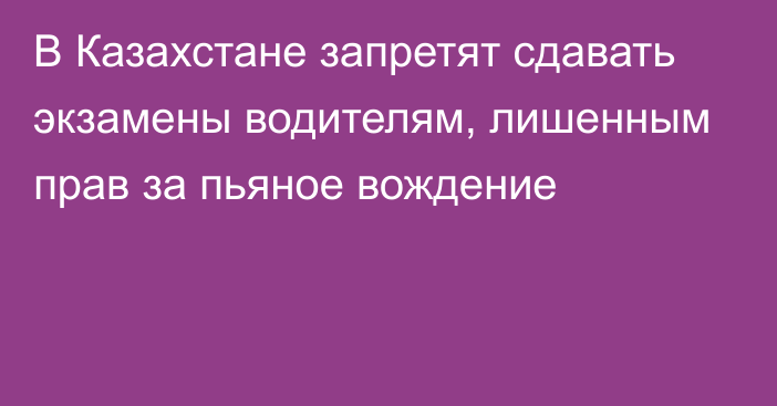 В Казахстане запретят сдавать экзамены водителям, лишенным прав за пьяное вождение