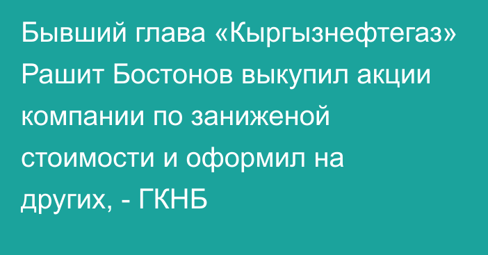 Бывший глава «Кыргызнефтегаз» Рашит Бостонов выкупил акции компании по заниженой стоимости и оформил на других, - ГКНБ