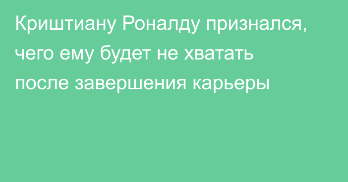 Криштиану Роналду признался, чего ему будет не хватать после завершения карьеры