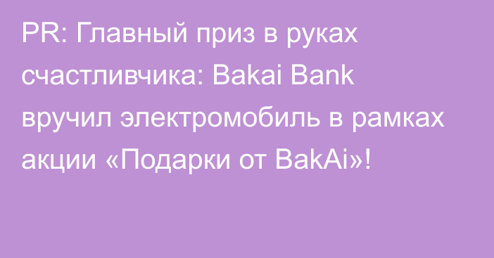 PR: Главный приз в руках счастливчика: Bakai Bank вручил электромобиль в рамках акции «Подарки от BakAi»!