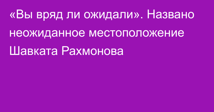 «Вы вряд ли ожидали». Названо неожиданное местоположение Шавката Рахмонова