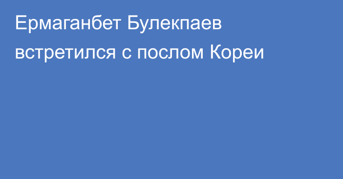 Ермаганбет Булекпаев встретился с послом Кореи