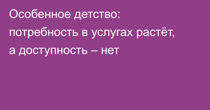 Особенное детство: потребность в услугах растёт, а доступность – нет