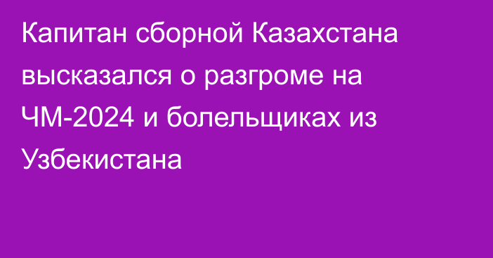 Капитан сборной Казахстана высказался о разгроме на ЧМ-2024 и болельщиках из Узбекистана