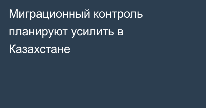 Миграционный контроль планируют усилить в Казахстане