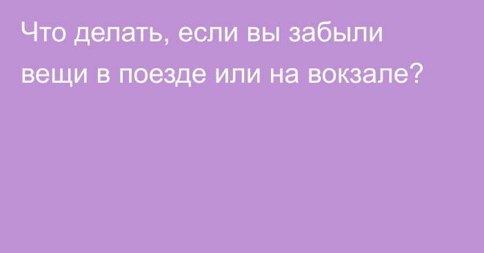 Что делать, если вы забыли вещи в поезде или на вокзале?