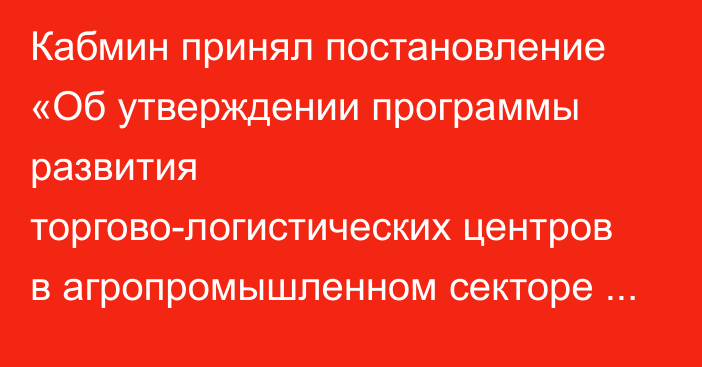 Кабмин принял постановление «Об утверждении программы развития торгово-логистических центров в агропромышленном секторе экономики на 2024–2028 годы»