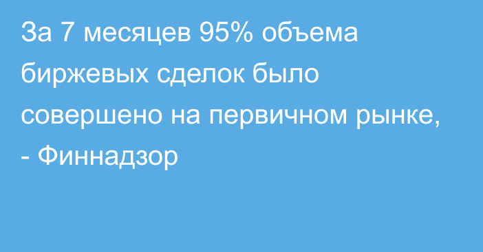 За 7 месяцев 95% объема биржевых сделок было совершено на первичном рынке, - Финнадзор