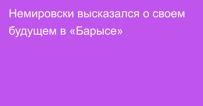 Немировски высказался о своем будущем в «Барысе»