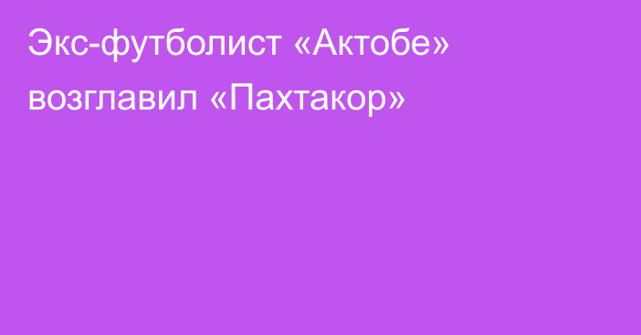 Экс-футболист «Актобе» возглавил «Пахтакор»