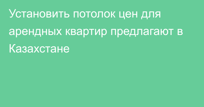 Установить потолок цен для арендных квартир предлагают в Казахстане