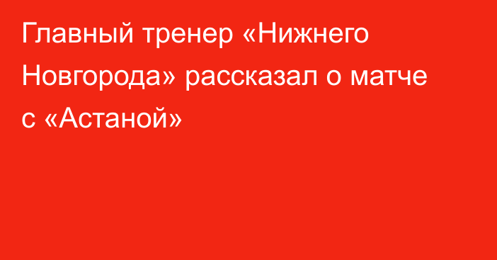 Главный тренер «Нижнего Новгорода» рассказал о матче с «Астаной»