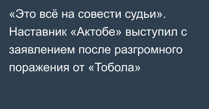 «Это всё на совести судьи». Наставник «Актобе» выступил с заявлением после разгромного поражения от «Тобола»