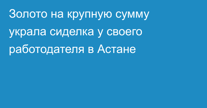 Золото на крупную сумму украла сиделка у своего работодателя в Астане