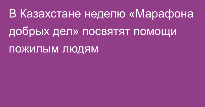 В Казахстане неделю «Марафона добрых дел» посвятят помощи пожилым людям