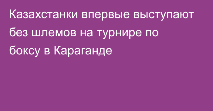 Казахстанки впервые выступают без шлемов на турнире по боксу в Караганде