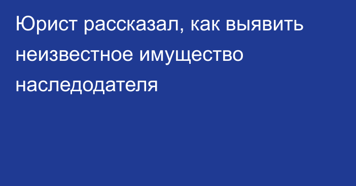 Юрист рассказал, как выявить неизвестное имущество наследодателя