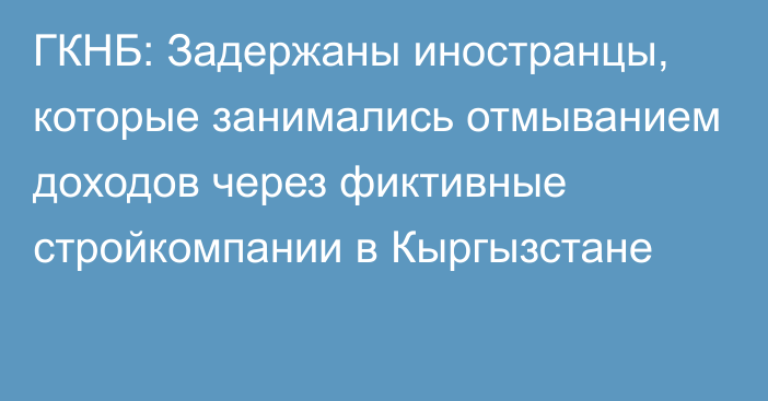 ГКНБ: Задержаны иностранцы, которые занимались отмыванием доходов через фиктивные стройкомпании в Кыргызстане