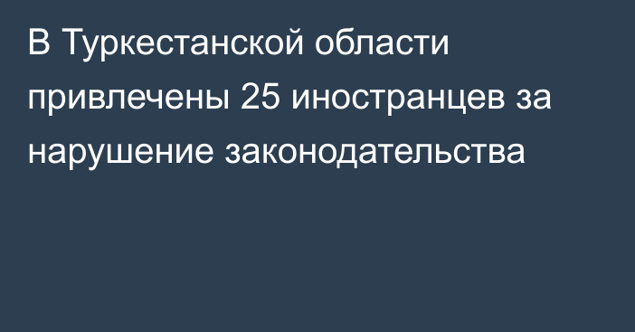 В Туркестанской области привлечены 25 иностранцев за нарушение законодательства