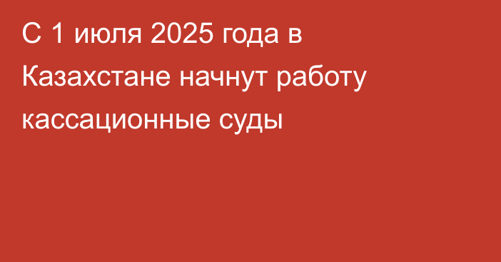 С 1 июля 2025 года в Казахстане начнут работу кассационные суды