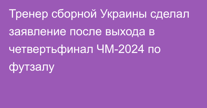 Тренер сборной Украины сделал заявление после выхода в четвертьфинал ЧМ-2024 по футзалу