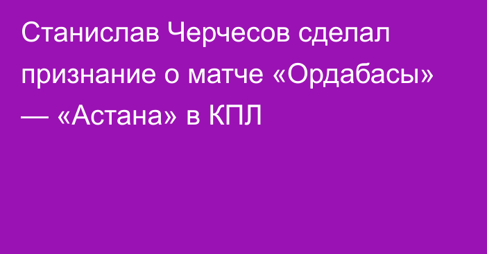 Станислав Черчесов сделал признание о матче «Ордабасы» — «Астана» в КПЛ