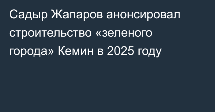 Садыр Жапаров анонсировал строительство «зеленого города» Кемин в 2025 году