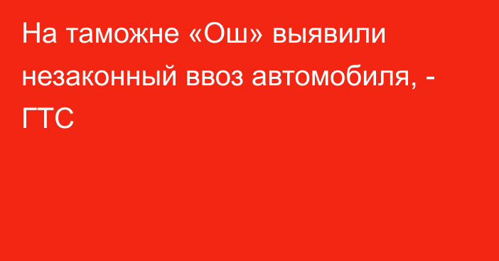 На таможне «Ош» выявили незаконный ввоз автомобиля, - ГТС