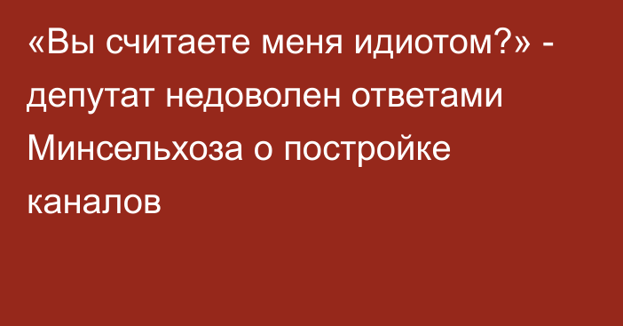 «Вы считаете меня идиотом?» - депутат недоволен ответами Минсельхоза о постройке каналов