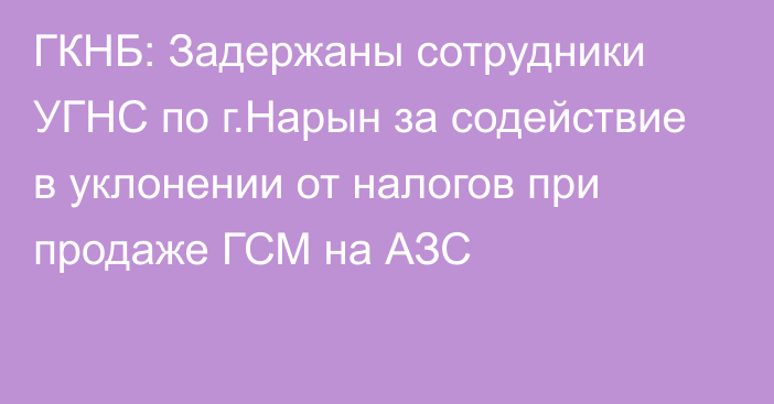 ГКНБ: Задержаны сотрудники УГНС по г.Нарын за содействие в уклонении от налогов при продаже ГСМ на АЗС