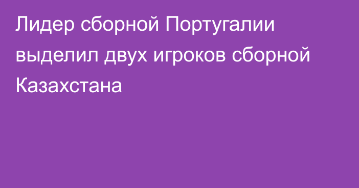 Лидер сборной Португалии выделил двух игроков сборной Казахстана