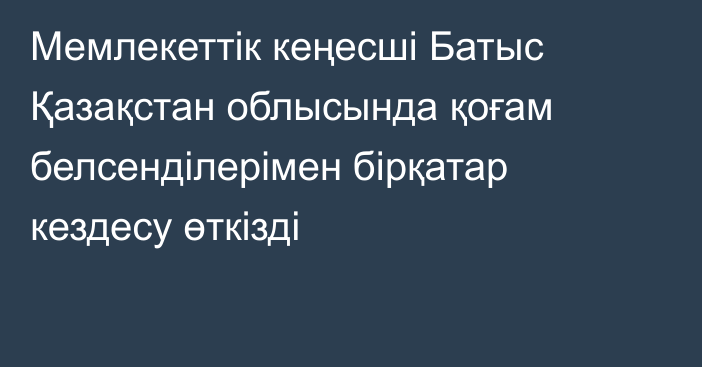 Мемлекеттік кеңесші Батыс Қазақстан облысында қоғам белсенділерімен бірқатар кездесу өткізді