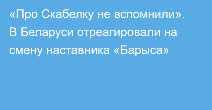 «Про Скабелку не вспомнили». В Беларуси отреагировали на смену наставника «Барыса»