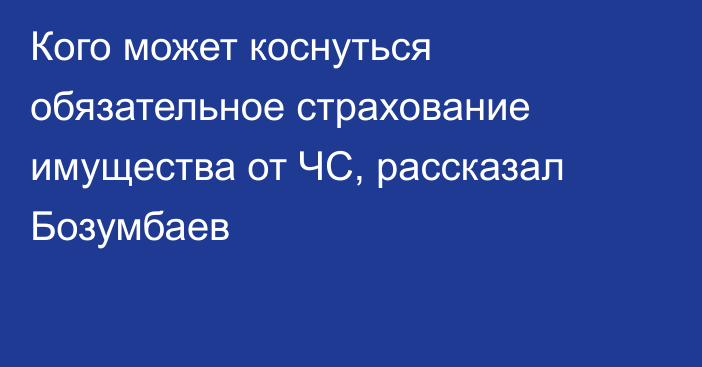 Кого может коснуться обязательное страхование имущества от ЧС, рассказал Бозумбаев