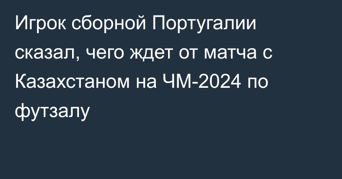 Игрок сборной Португалии сказал, чего ждет от матча с Казахстаном на ЧМ-2024 по футзалу