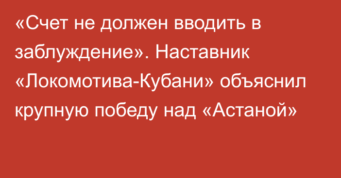 «Счет не должен вводить в заблуждение». Наставник «Локомотива-Кубани» объяснил крупную победу над «Астаной»