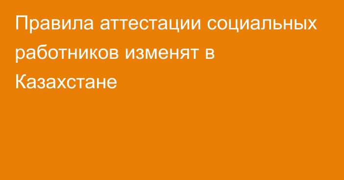 Правила аттестации социальных работников изменят в Казахстане