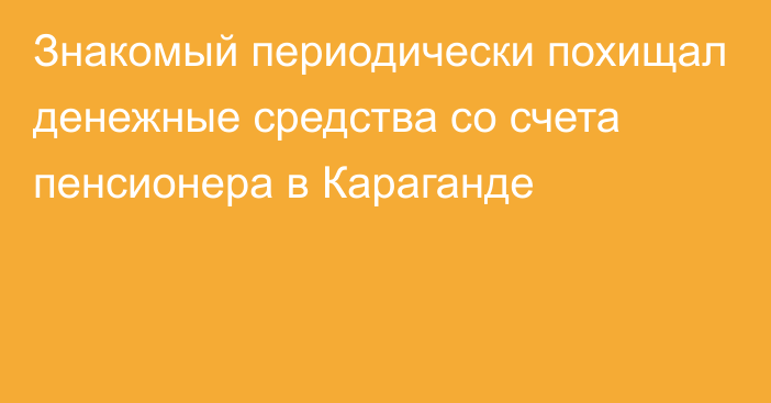 Знакомый периодически похищал денежные средства со счета пенсионера в Караганде