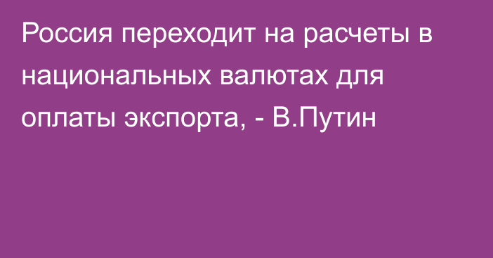 Россия переходит на расчеты в национальных валютах для оплаты экспорта, - В.Путин