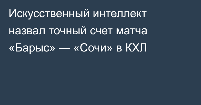 Искусственный интеллект назвал точный счет матча «Барыс» — «Сочи» в КХЛ