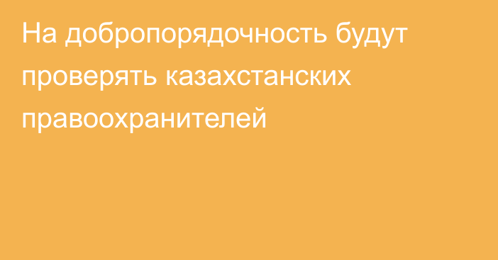 На добропорядочность будут проверять казахстанских правоохранителей