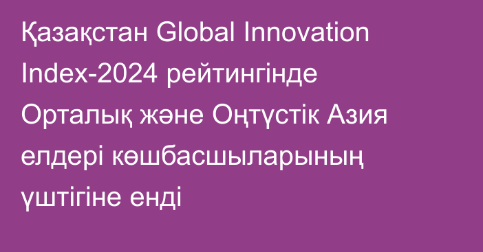 Қазақстан Global Innovation Index-2024 рейтингінде Орталық және Оңтүстік Азия елдері көшбасшыларының үштігіне енді